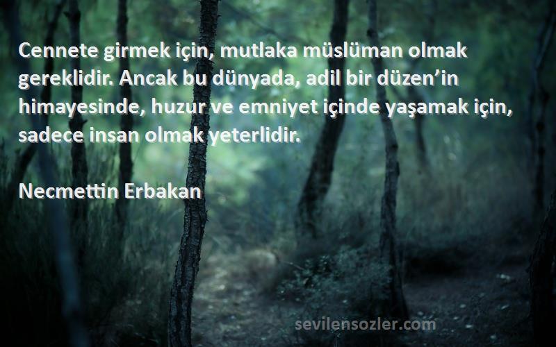 Necmettin Erbakan Sözleri 
Cennete girmek için, mutlaka müslüman olmak gereklidir. Ancak bu dünyada, adil bir düzen’in himayesinde, huzur ve emniyet içinde yaşamak için, sadece insan olmak yeterlidir.