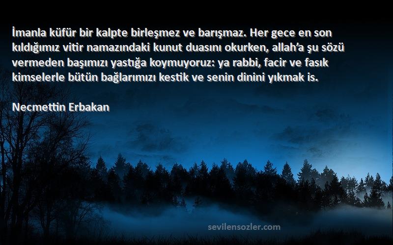 Necmettin Erbakan Sözleri 
İmanla küfür bir kalpte birleşmez ve barışmaz. Her gece en son kıldığımız vitir namazındaki kunut duasını okurken, allah’a şu sözü vermeden başımızı yastığa koymuyoruz: ya rabbi, facir ve fasık kimselerle bütün bağlarımızı kestik ve senin dinini yıkmak is.