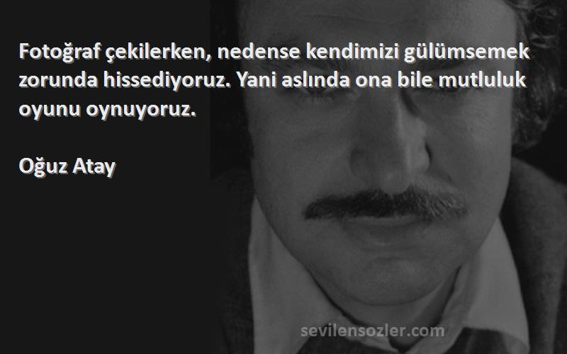 Oğuz Atay Sözleri 
Fotoğraf çekilerken, nedense kendimizi gülümsemek zorunda hissediyoruz. Yani aslında ona bile mutluluk oyunu oynuyoruz.