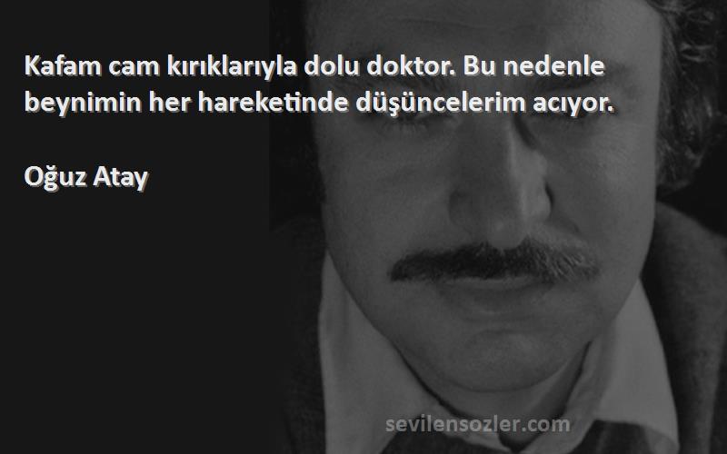 Oğuz Atay Sözleri 
Kafam cam kırıklarıyla dolu doktor. Bu nedenle beynimin her hareketinde düşüncelerim acıyor.