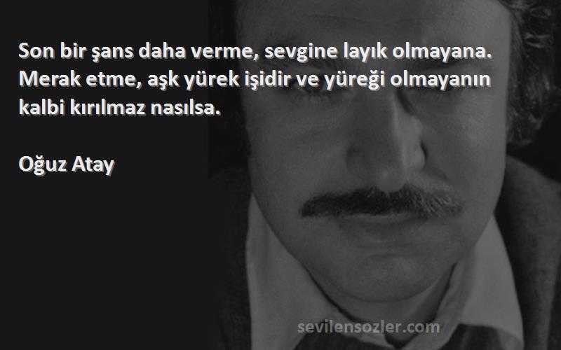 Oğuz Atay Sözleri 
Son bir şans daha verme, sevgine layık olmayana. Merak etme, aşk yürek işidir ve yüreği olmayanın kalbi kırılmaz nasılsa.