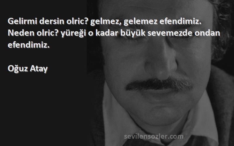 Oğuz Atay Sözleri 
Gelirmi dersin olric? gelmez, gelemez efendimiz. Neden olric? yüreği o kadar büyük sevemezde ondan efendimiz.