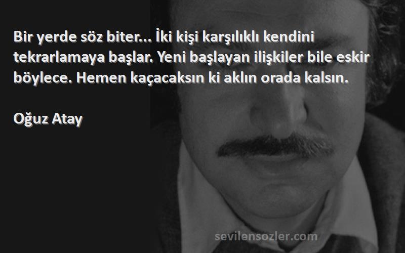 Oğuz Atay Sözleri 
Bir yerde söz biter... İki kişi karşılıklı kendini tekrarlamaya başlar. Yeni başlayan ilişkiler bile eskir böylece. Hemen kaçacaksın ki aklın orada kalsın.