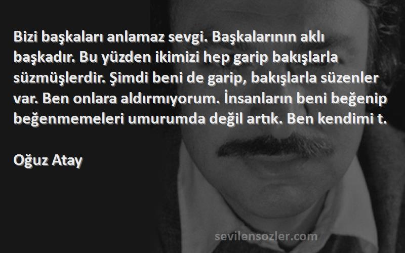 Oğuz Atay Sözleri 
Bizi başkaları anlamaz sevgi. Başkalarının aklı başkadır. Bu yüzden ikimizi hep garip bakışlarla süzmüşlerdir. Şimdi beni de garip, bakışlarla süzenler var. Ben onlara aldırmıyorum. İnsanların beni beğenip beğenmemeleri umurumda değil artık. Ben kendimi t.