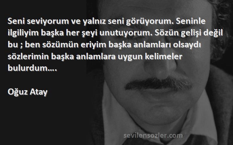 Oğuz Atay Sözleri 
Seni seviyorum ve yalnız seni görüyorum. Seninle ilgiliyim başka her şeyi unutuyorum. Sözün gelişi değil bu ; ben sözümün eriyim başka anlamları olsaydı sözlerimin başka anlamlara uygun kelimeler bulurdum….