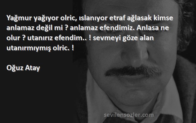 Oğuz Atay Sözleri 
Yağmur yağıyor olric, ıslanıyor etraf ağlasak kimse anlamaz değil mi ? anlamaz efendimiz. Anlasa ne olur ? utanırız efendim.. ! sevmeyi göze alan utanırmıymış olric. !