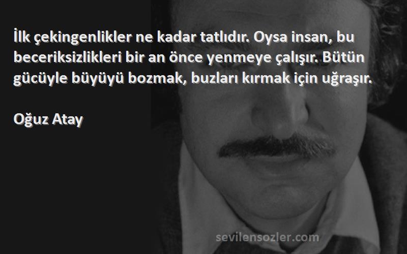Oğuz Atay Sözleri 
İlk çekingenlikler ne kadar tatlıdır. Oysa insan, bu beceriksizlikleri bir an önce yenmeye çalışır. Bütün gücüyle büyüyü bozmak, buzları kırmak için uğraşır.