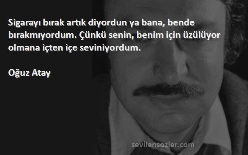 Oğuz Atay Sözleri 
Sigarayı bırak artık diyordun ya bana, bende bırakmıyordum. Çünkü senin, benim için üzülüyor olmana içten içe seviniyordum.