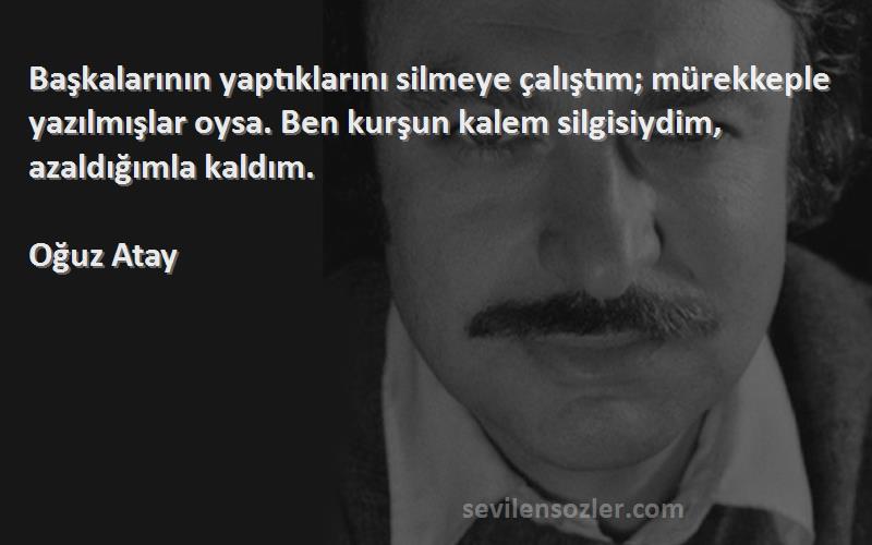 Oğuz Atay Sözleri 
Başkalarının yaptıklarını silmeye çalıştım; mürekkeple yazılmışlar oysa. Ben kurşun kalem silgisiydim, azaldığımla kaldım.