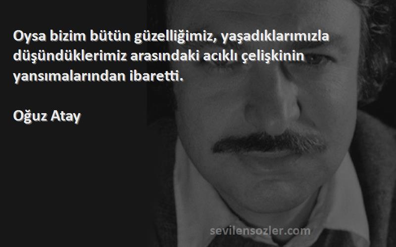 Oğuz Atay Sözleri 
Oysa bizim bütün güzelliğimiz, yaşadıklarımızla düşündüklerimiz arasındaki acıklı çelişkinin yansımalarından ibaretti.