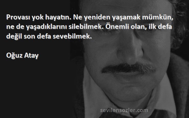 Oğuz Atay Sözleri 
Provası yok hayatın. Ne yeniden yaşamak mümkün, ne de yaşadıklarını silebilmek. Önemli olan, ilk defa değil son defa sevebilmek.