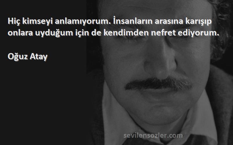 Oğuz Atay Sözleri 
Hiç kimseyi anlamıyorum. İnsanların arasına karışıp onlara uyduğum için de kendimden nefret ediyorum.