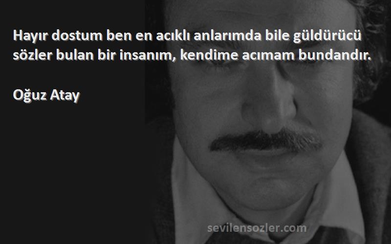 Oğuz Atay Sözleri 
Hayır dostum ben en acıklı anlarımda bile güldürücü sözler bulan bir insanım, kendime acımam bundandır.