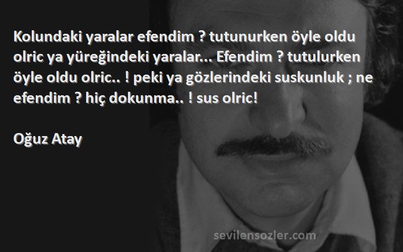 Oğuz Atay Sözleri 
Kolundaki yaralar efendim ? tutunurken öyle oldu olric ya yüreğindeki yaralar... Efendim ? tutulurken öyle oldu olric.. ! peki ya gözlerindeki suskunluk ; ne efendim ? hiç dokunma.. ! sus olric!