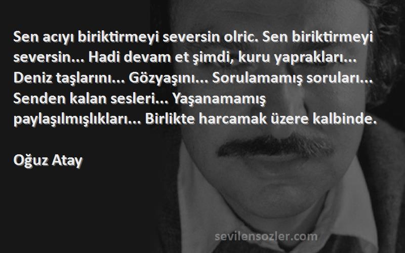 Oğuz Atay Sözleri 
Sen acıyı biriktirmeyi seversin olric. Sen biriktirmeyi seversin... Hadi devam et şimdi, kuru yaprakları... Deniz taşlarını... Gözyaşını... Sorulamamış soruları... Senden kalan sesleri... Yaşanamamış paylaşılmışlıkları... Birlikte harcamak üzere kalbinde.