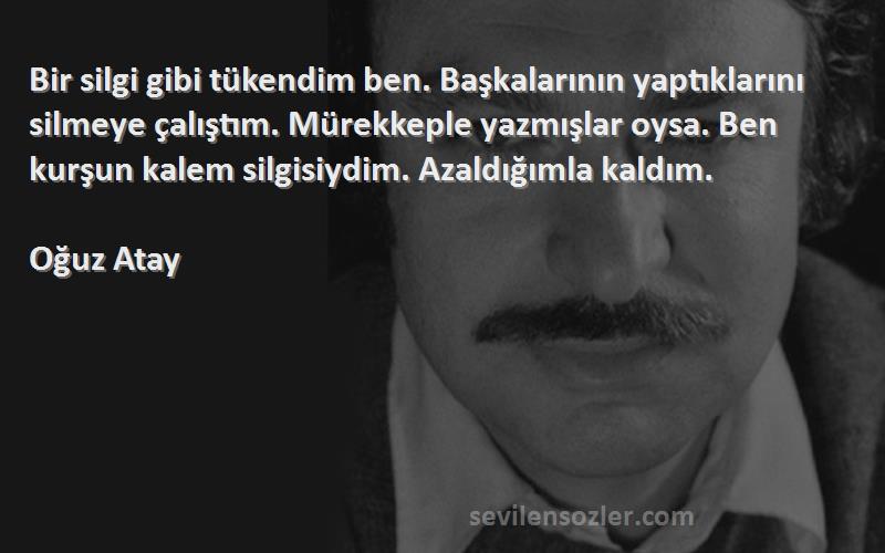 Oğuz Atay Sözleri 
Bir silgi gibi tükendim ben. Başkalarının yaptıklarını silmeye çalıştım. Mürekkeple yazmışlar oysa. Ben kurşun kalem silgisiydim. Azaldığımla kaldım.