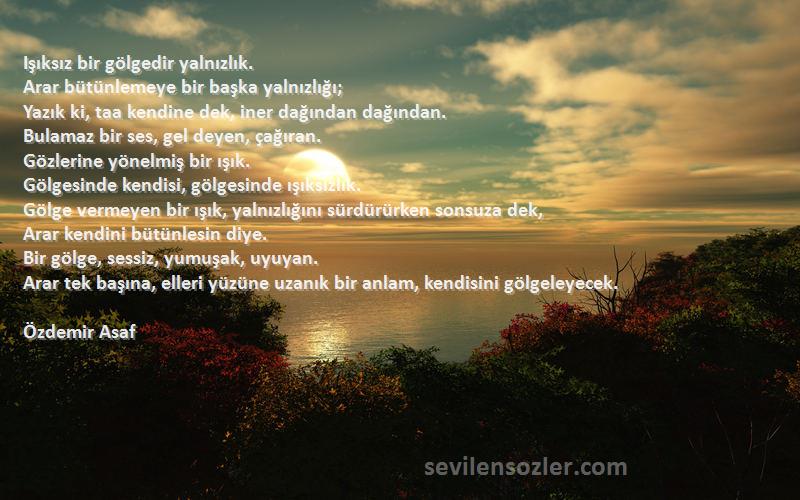 Özdemir Asaf Sözleri 
Işıksız bir gölgedir yalnızlık. 
Arar bütünlemeye bir başka yalnızlığı; 
Yazık ki, taa kendine dek, iner dağından dağından. 
Bulamaz bir ses, gel deyen, çağıran. 
Gözlerine yönelmiş bir ışık. 
Gölgesinde kendisi, gölgesinde ışıksızlık. 
Gölge vermeyen bir ışık, yalnızlığını sürdürürken sonsuza dek, 
Arar kendini bütünlesin diye. 
Bir gölge, sessiz, yumuşak, uyuyan. 
Arar tek başına, elleri yüzüne uzanık bir anlam, kendisini gölgeleyecek.