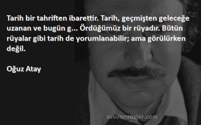 Oğuz Atay Sözleri 
Tarih bir tahriften ibarettir. Tarih, geçmişten geleceğe uzanan ve bugün g... Ördüğümüz bir rüyadır. Bütün rüyalar gibi tarih de yorumlanabilir; ama görülürken değil.