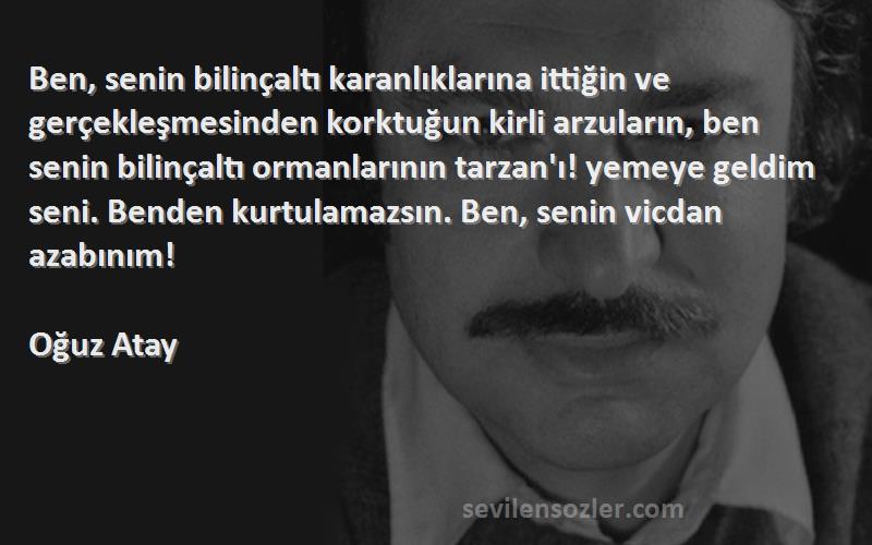 Oğuz Atay Sözleri 
Ben, senin bilinçaltı karanlıklarına ittiğin ve gerçekleşmesinden korktuğun kirli arzuların, ben senin bilinçaltı ormanlarının tarzan'ı! yemeye geldim seni. Benden kurtulamazsın. Ben, senin vicdan azabınım!