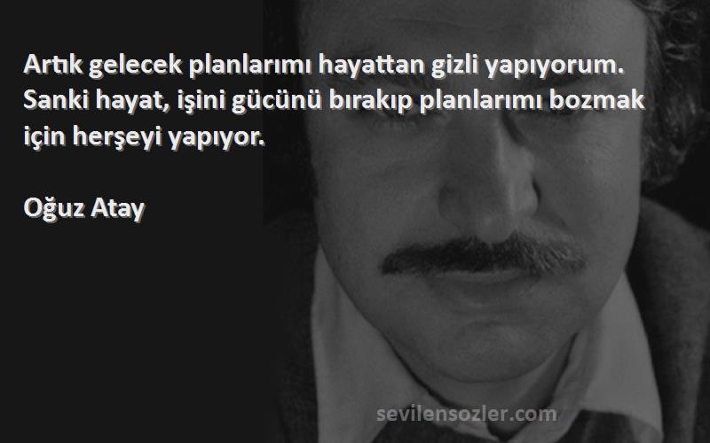 Oğuz Atay Sözleri 
Artık gelecek planlarımı hayattan gizli yapıyorum. Sanki hayat, işini gücünü bırakıp planlarımı bozmak için herşeyi yapıyor.