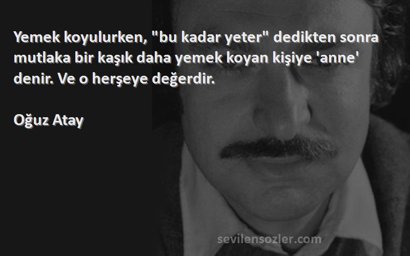 Oğuz Atay Sözleri 
Yemek koyulurken, bu kadar yeter dedikten sonra mutlaka bir kaşık daha yemek koyan kişiye 'anne' denir. Ve o herşeye değerdir.