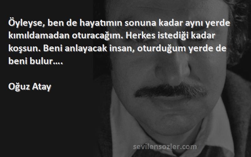 Oğuz Atay Sözleri 
Öyleyse, ben de hayatımın sonuna kadar aynı yerde kımıldamadan oturacağım. Herkes istediği kadar koşsun. Beni anlayacak insan, oturduğum yerde de beni bulur….