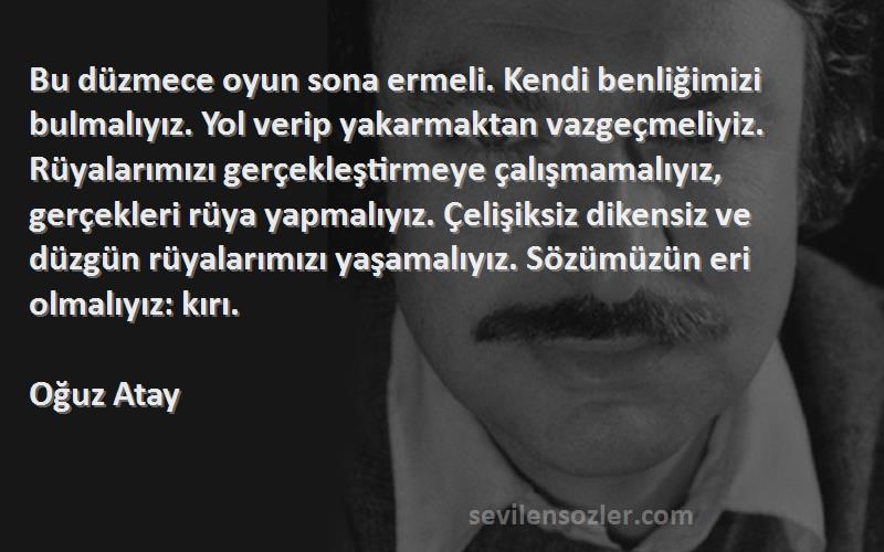 Oğuz Atay Sözleri 
Bu düzmece oyun sona ermeli. Kendi benliğimizi bulmalıyız. Yol verip yakarmaktan vazgeçmeliyiz. Rüyalarımızı gerçekleştirmeye çalışmamalıyız, gerçekleri rüya yapmalıyız. Çelişiksiz dikensiz ve düzgün rüyalarımızı yaşamalıyız. Sözümüzün eri olmalıyız: kırı.