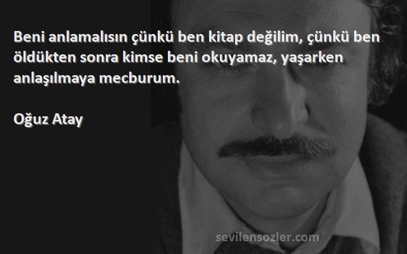 Oğuz Atay Sözleri 
Beni anlamalısın çünkü ben kitap değilim, çünkü ben öldükten sonra kimse beni okuyamaz, yaşarken anlaşılmaya mecburum.