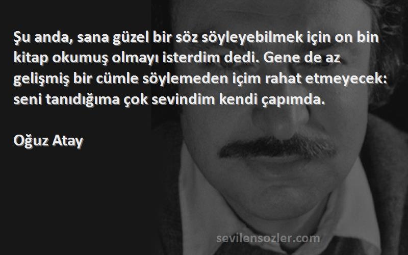 Oğuz Atay Sözleri 
Şu anda, sana güzel bir söz söyleyebilmek için on bin kitap okumuş olmayı isterdim dedi. Gene de az gelişmiş bir cümle söylemeden içim rahat etmeyecek: seni tanıdığıma çok sevindim kendi çapımda.