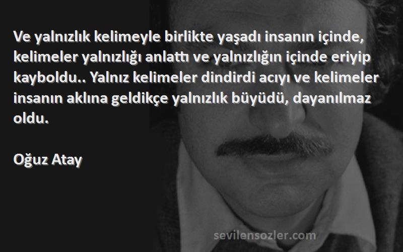 Oğuz Atay Sözleri 
Ve yalnızlık kelimeyle birlikte yaşadı insanın içinde, kelimeler yalnızlığı anlattı ve yalnızlığın içinde eriyip kayboldu.. Yalnız kelimeler dindirdi acıyı ve kelimeler insanın aklına geldikçe yalnızlık büyüdü, dayanılmaz oldu.