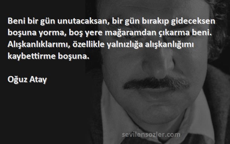 Oğuz Atay Sözleri 
Beni bir gün unutacaksan, bir gün bırakıp gideceksen boşuna yorma, boş yere mağaramdan çıkarma beni. Alışkanlıklarımı, özellikle yalnızlığa alışkanlığımı kaybettirme boşuna.