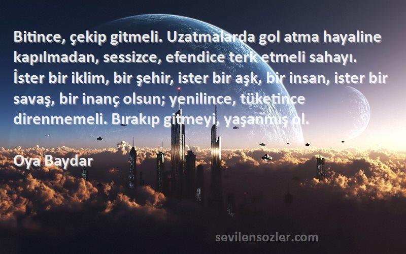 Oya Baydar Sözleri 
Bitince, çekip gitmeli. Uzatmalarda gol atma hayaline kapılmadan, sessizce, efendice terk etmeli sahayı. İster bir iklim, bir şehir, ister bir aşk, bir insan, ister bir savaş, bir inanç olsun; yenilince, tüketince direnmemeli. Bırakıp gitmeyi, yaşanmış ol.