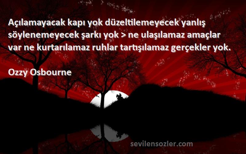 Ozzy Osbourne Sözleri 
Açılamayacak kapı yok düzeltilemeyecek yanlış söylenemeyecek şarkı yok > ne ulaşılamaz amaçlar var ne kurtarılamaz ruhlar tartışılamaz gerçekler yok.