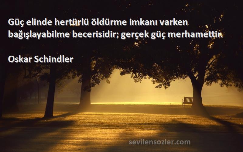 Oskar Schindler Sözleri 
Güç elinde hertürlü öldürme imkanı varken bağışlayabilme becerisidir; gerçek güç merhamettir.