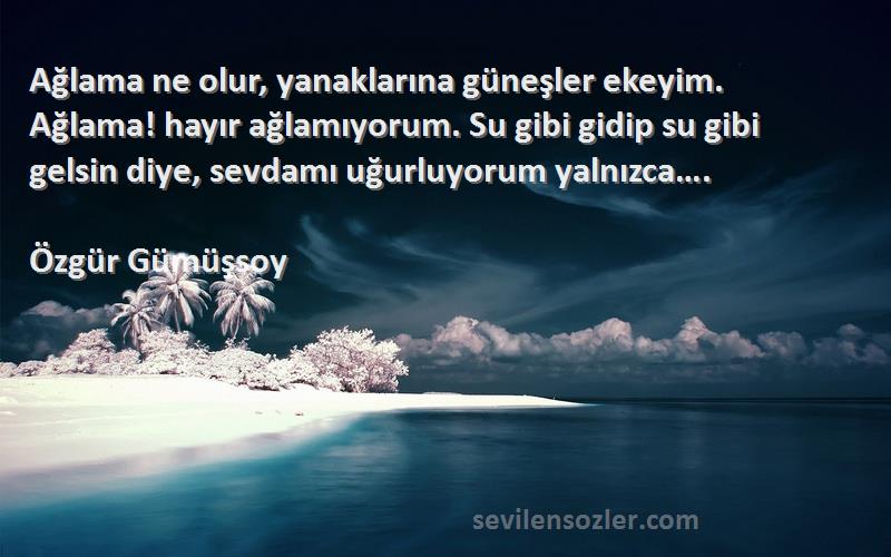 Özgür Gümüşsoy Sözleri 
Ağlama ne olur, yanaklarına güneşler ekeyim. Ağlama! hayır ağlamıyorum. Su gibi gidip su gibi gelsin diye, sevdamı uğurluyorum yalnızca….