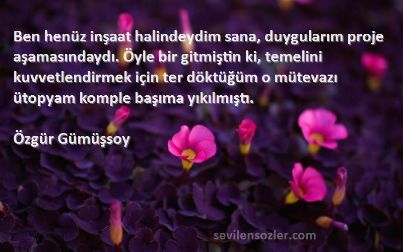 Özgür Gümüşsoy Sözleri 
Ben henüz inşaat halindeydim sana, duygularım proje aşamasındaydı. Öyle bir gitmiştin ki, temelini kuvvetlendirmek için ter döktüğüm o mütevazı ütopyam komple başıma yıkılmıştı.