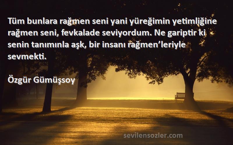 Özgür Gümüşsoy Sözleri 
Tüm bunlara rağmen seni yani yüreğimin yetimliğine rağmen seni, fevkalade seviyordum. Ne gariptir ki senin tanımınla aşk, bir insanı rağmen’leriyle sevmekti.