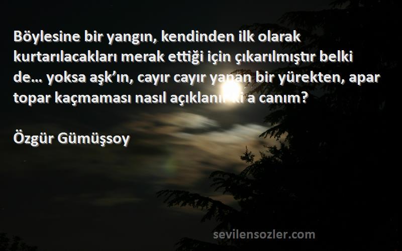 Özgür Gümüşsoy Sözleri 
Böylesine bir yangın, kendinden ilk olarak kurtarılacakları merak ettiği için çıkarılmıştır belki de… yoksa aşk’ın, cayır cayır yanan bir yürekten, apar topar kaçmaması nasıl açıklanır ki a canım?