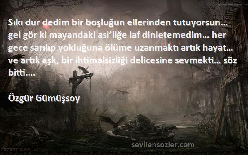 Özgür Gümüşsoy Sözleri 
Sıkı dur dedim bir boşluğun ellerinden tutuyorsun… gel gör ki mayandaki asi’liğe laf dinletemedim… her gece sarılıp yokluğuna ölüme uzanmaktı artık hayat… ve artık aşk, bir ihtimalsizliği delicesine sevmekti… söz bitti….