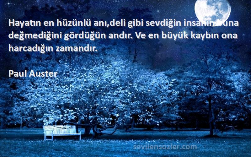 Paul Auster Sözleri 
Hayatın en hüzünlü anı,deli gibi sevdiğin insanın buna değmediğini gördüğün andır. Ve en büyük kaybın ona harcadığın zamandır.