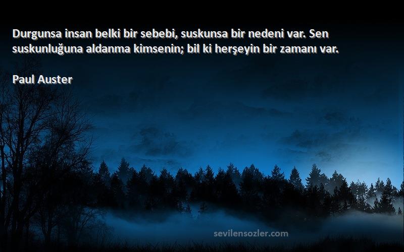 Paul Auster Sözleri 
Durgunsa insan belki bir sebebi, suskunsa bir nedeni var. Sen suskunluğuna aldanma kimsenin; bil ki herşeyin bir zamanı var.