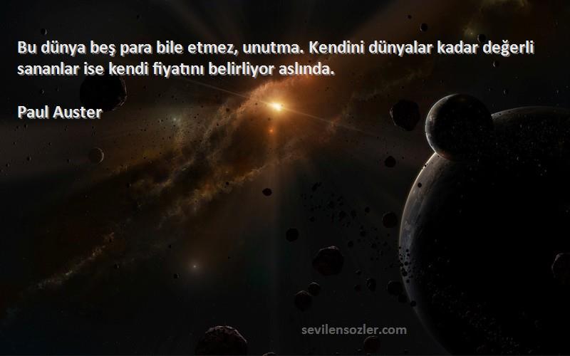 Paul Auster Sözleri 
Bu dünya beş para bile etmez, unutma. Kendini dünyalar kadar değerli sananlar ise kendi fiyatını belirliyor aslında.