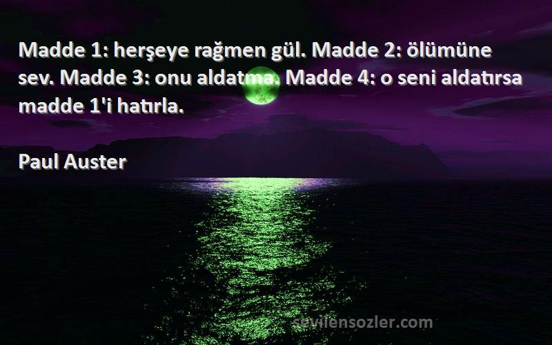 Paul Auster Sözleri 
Madde 1: herşeye rağmen gül. Madde 2: ölümüne sev. Madde 3: onu aldatma. Madde 4: o seni aldatırsa madde 1'i hatırla.