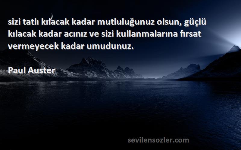 Paul Auster Sözleri 
‎sizi tatlı kılacak kadar mutluluğunuz olsun, güçlü kılacak kadar acınız ve sizi kullanmalarına fırsat vermeyecek kadar umudunuz.