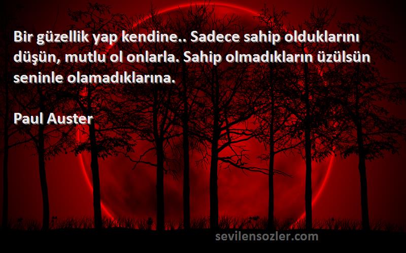 Paul Auster Sözleri 
Bir güzellik yap kendine.. Sadece sahip olduklarını düşün, mutlu ol onlarla. Sahip olmadıkların üzülsün seninle olamadıklarına.