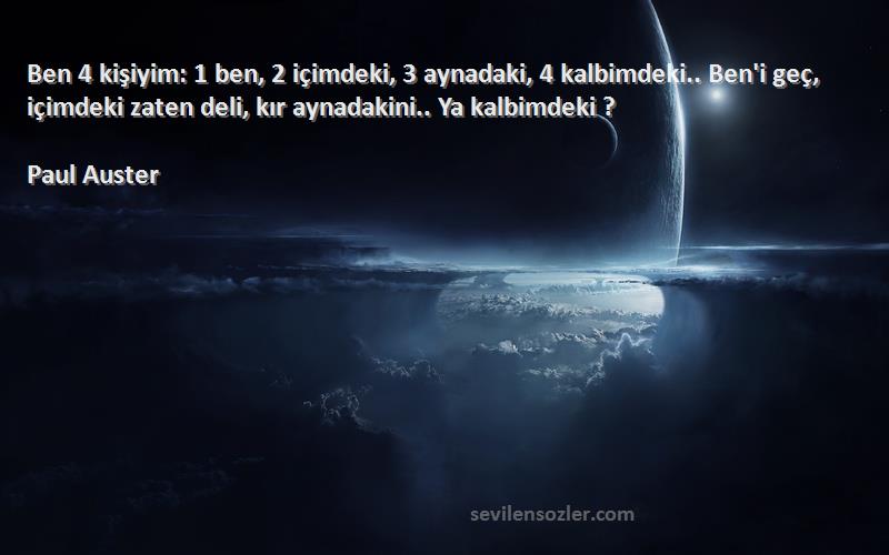 Paul Auster Sözleri 
Ben 4 kişiyim: 1 ben, 2 içimdeki, 3 aynadaki, 4 kalbimdeki.. Ben'i geç, içimdeki zaten deli, kır aynadakini.. Ya kalbimdeki ?