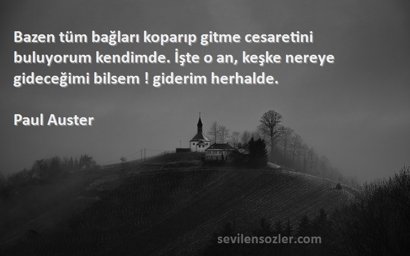 Paul Auster Sözleri 
Bazen tüm bağları koparıp gitme cesaretini buluyorum kendimde. İşte o an, keşke nereye gideceğimi bilsem ! giderim herhalde.