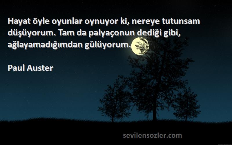 Paul Auster Sözleri 
Hayat öyle oyunlar oynuyor ki, nereye tutunsam düşüyorum. Tam da palyaçonun dediği gibi, ağlayamadığımdan gülüyorum.