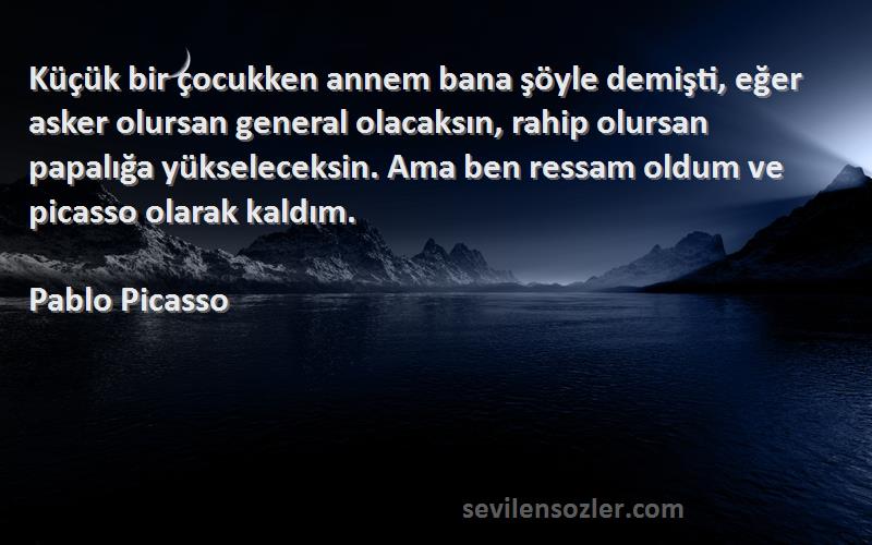 Pablo Picasso Sözleri 
Küçük bir çocukken annem bana şöyle demişti, eğer asker olursan general olacaksın, rahip olursan papalığa yükseleceksin. Ama ben ressam oldum ve picasso olarak kaldım.