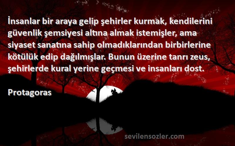 Protagoras Sözleri 
İnsanlar bir araya gelip şehirler kurmak, kendilerini güvenlik şemsiyesi altına almak istemişler, ama siyaset sanatına sahip olmadıklarından birbirlerine kötülük edip dağılmışlar. Bunun üzerine tanrı zeus, şehirlerde kural yerine geçmesi ve insanları dost.